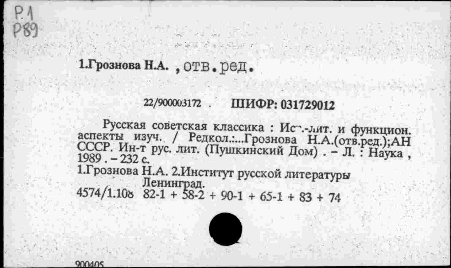 ﻿1-Грознова Н.А. ,ОТВ.реД.
22/900003172 . ШИФР: 031729012
Русская советская классика : Исл-лит. и функцион ^пекты изуч. / Редкол.:...Грознова Н.А.(отв.ред.);АН ЖР-232 с ₽УС’ ЛИТ‘ ^Пушкинский Д°м) • ~ Л. : Наука ,
1-Грознова Н.А. 2.Институт русской литературы Ленинград.
4574/1.10» 82-1 + 58-2 + 90-1 + 65-1 + 83 + 74